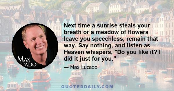 Next time a sunrise steals your breath or a meadow of flowers leave you speechless, remain that way. Say nothing, and listen as Heaven whispers, Do you like it? I did it just for you.
