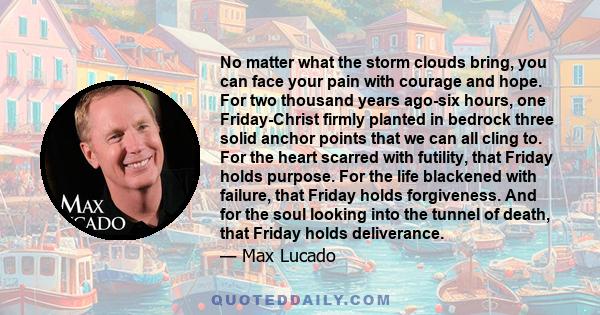 No matter what the storm clouds bring, you can face your pain with courage and hope. For two thousand years ago-six hours, one Friday-Christ firmly planted in bedrock three solid anchor points that we can all cling to.