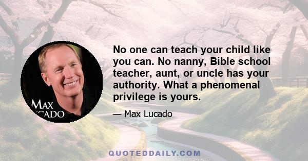 No one can teach your child like you can. No nanny, Bible school teacher, aunt, or uncle has your authority. What a phenomenal privilege is yours.