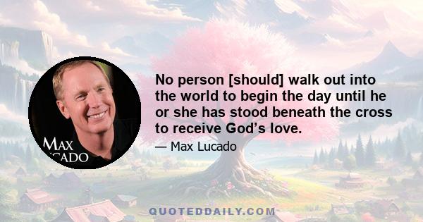 No person [should] walk out into the world to begin the day until he or she has stood beneath the cross to receive God’s love.