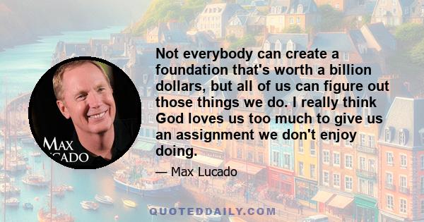 Not everybody can create a foundation that's worth a billion dollars, but all of us can figure out those things we do. I really think God loves us too much to give us an assignment we don't enjoy doing.