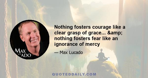 Nothing fosters courage like a clear grasp of grace... & nothing fosters fear like an ignorance of mercy