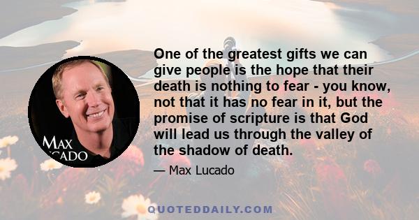 One of the greatest gifts we can give people is the hope that their death is nothing to fear - you know, not that it has no fear in it, but the promise of scripture is that God will lead us through the valley of the