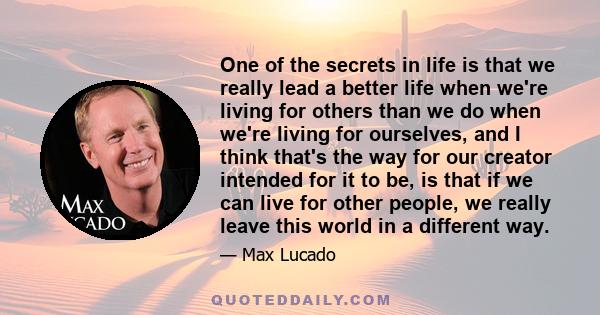 One of the secrets in life is that we really lead a better life when we're living for others than we do when we're living for ourselves, and I think that's the way for our creator intended for it to be, is that if we