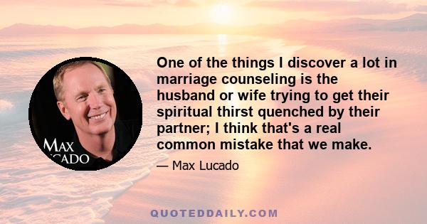 One of the things I discover a lot in marriage counseling is the husband or wife trying to get their spiritual thirst quenched by their partner; I think that's a real common mistake that we make.