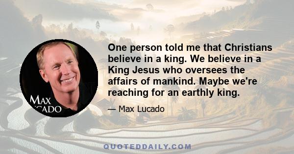 One person told me that Christians believe in a king. We believe in a King Jesus who oversees the affairs of mankind. Maybe we're reaching for an earthly king.