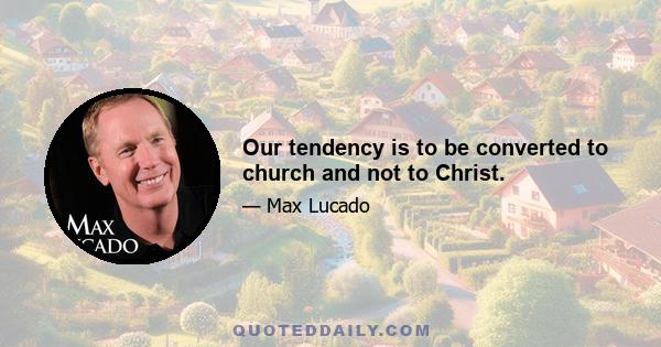 Our tendency is to be converted to church and not to Christ.