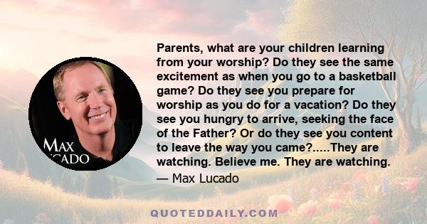 Parents, what are your children learning from your worship? Do they see the same excitement as when you go to a basketball game? Do they see you prepare for worship as you do for a vacation? Do they see you hungry to