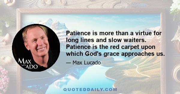 Patience is more than a virtue for long lines and slow waiters. Patience is the red carpet upon which God's grace approaches us.