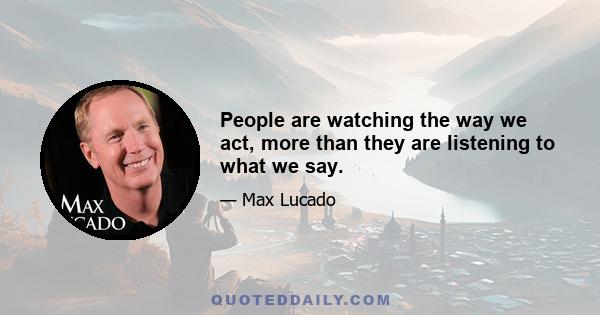 People are watching the way we act, more than they are listening to what we say.