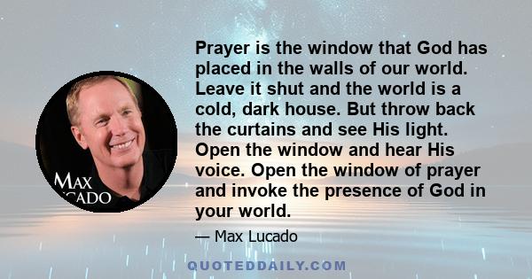 Prayer is the window that God has placed in the walls of our world. Leave it shut and the world is a cold, dark house. But throw back the curtains and see His light. Open the window and hear His voice. Open the window