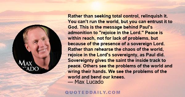 Rather than seeking total control, relinquish it. You can't run the world, but you can entrust it to God. This is the message behind Paul's admonition to rejoice in the Lord. Peace is within reach, not for lack of