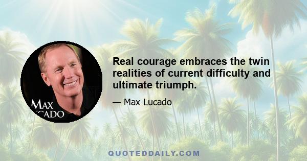 Real courage embraces the twin realities of current difficulty and ultimate triumph.