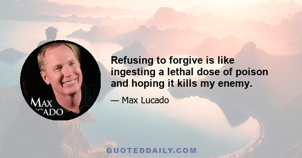 Refusing to forgive is like ingesting a lethal dose of poison and hoping it kills my enemy.