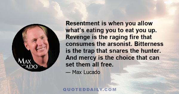 Resentment is when you allow what’s eating you to eat you up. Revenge is the raging fire that consumes the arsonist. Bitterness is the trap that snares the hunter. And mercy is the choice that can set them all free.