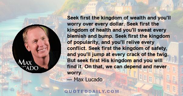 Seek first the kingdom of wealth and you'll worry over every dollar. Seek first the kingdom of health and you'll sweat every blemish and bump. Seek first the kingdom of popularity, and you'll relive every conflict. Seek 