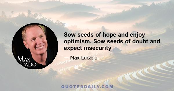 Sow seeds of hope and enjoy optimism. Sow seeds of doubt and expect insecurity