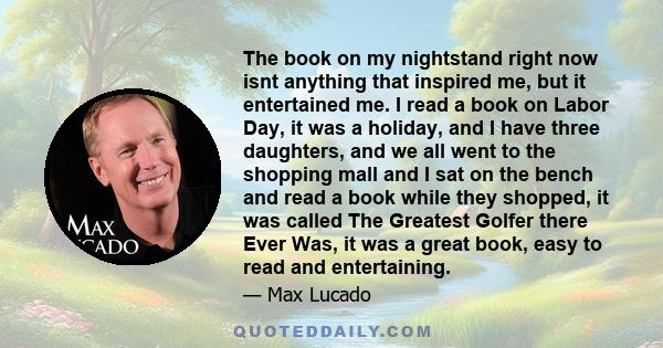 The book on my nightstand right now isnt anything that inspired me, but it entertained me. I read a book on Labor Day, it was a holiday, and I have three daughters, and we all went to the shopping mall and I sat on the