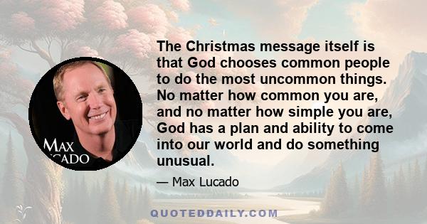 The Christmas message itself is that God chooses common people to do the most uncommon things. No matter how common you are, and no matter how simple you are, God has a plan and ability to come into our world and do