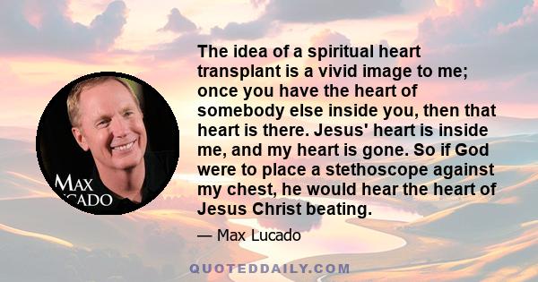 The idea of a spiritual heart transplant is a vivid image to me; once you have the heart of somebody else inside you, then that heart is there. Jesus' heart is inside me, and my heart is gone. So if God were to place a