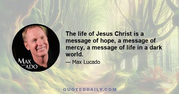 The life of Jesus Christ is a message of hope, a message of mercy, a message of life in a dark world.