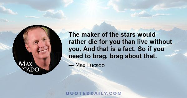 The maker of the stars would rather die for you than live without you. And that is a fact. So if you need to brag, brag about that.