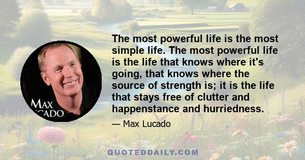 The most powerful life is the most simple life. The most powerful life is the life that knows where it's going, that knows where the source of strength is; it is the life that stays free of clutter and happenstance and