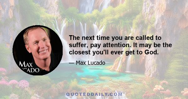 The next time you are called to suffer, pay attention. It may be the closest you'll ever get to God.