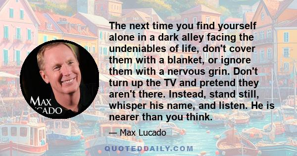 The next time you find yourself alone in a dark alley facing the undeniables of life, don't cover them with a blanket, or ignore them with a nervous grin. Don't turn up the TV and pretend they aren't there. Instead,