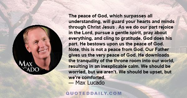 The peace of God, which surpasses all understanding, will guard your hearts and minds through Christ Jesus . As we do our part rejoice in the Lord, pursue a gentle spirit, pray about everything, and cling to gratitude,