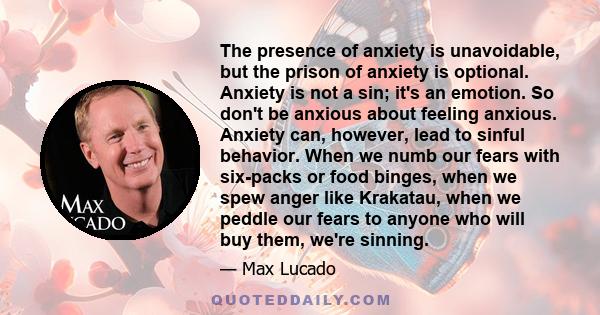 The presence of anxiety is unavoidable, but the prison of anxiety is optional. Anxiety is not a sin; it's an emotion. So don't be anxious about feeling anxious. Anxiety can, however, lead to sinful behavior. When we