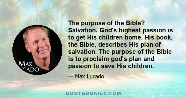 The purpose of the Bible? Salvation. God's highest passion is to get His children home. His book, the Bible, describes His plan of salvation. The purpose of the Bible is to proclaim god's plan and passion to save His