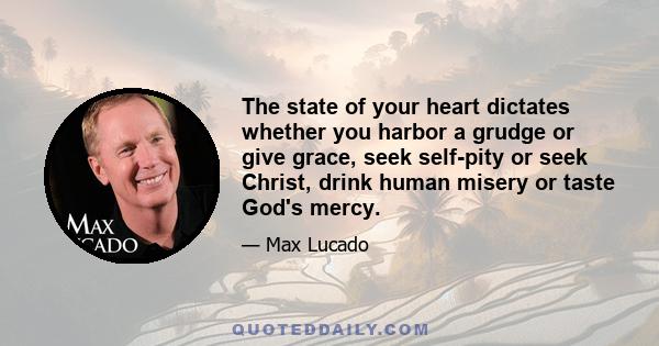 The state of your heart dictates whether you harbor a grudge or give grace, seek self-pity or seek Christ, drink human misery or taste God's mercy.