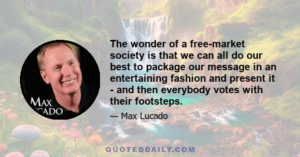 The wonder of a free-market society is that we can all do our best to package our message in an entertaining fashion and present it - and then everybody votes with their footsteps.