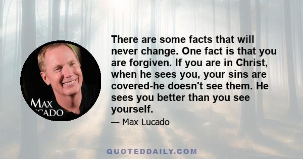 There are some facts that will never change. One fact is that you are forgiven. If you are in Christ, when he sees you, your sins are covered-he doesn't see them. He sees you better than you see yourself.