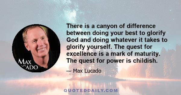 There is a canyon of difference between doing your best to glorify God and doing whatever it takes to glorify yourself. The quest for excellence is a mark of maturity. The quest for power is childish.