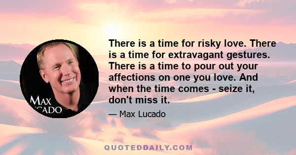 There is a time for risky love. There is a time for extravagant gestures. There is a time to pour out your affections on one you love. And when the time comes - seize it, don't miss it.