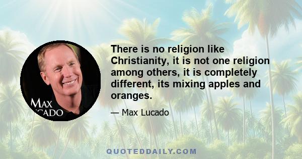 There is no religion like Christianity, it is not one religion among others, it is completely different, its mixing apples and oranges.