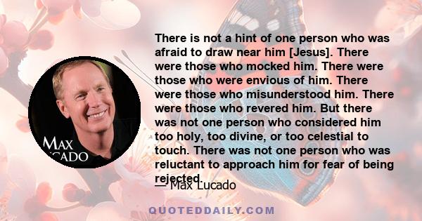 There is not a hint of one person who was afraid to draw near him [Jesus]. There were those who mocked him. There were those who were envious of him. There were those who misunderstood him. There were those who revered