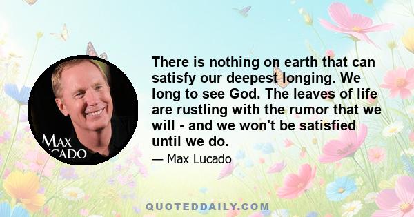 There is nothing on earth that can satisfy our deepest longing. We long to see God. The leaves of life are rustling with the rumor that we will - and we won't be satisfied until we do.