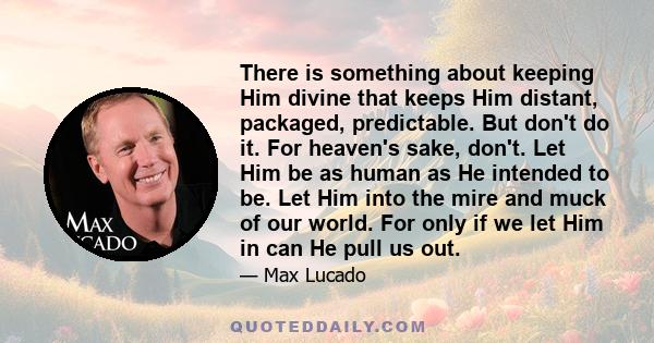 There is something about keeping Him divine that keeps Him distant, packaged, predictable. But don't do it. For heaven's sake, don't. Let Him be as human as He intended to be. Let Him into the mire and muck of our