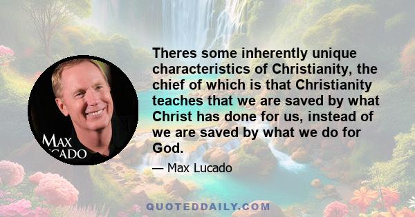 Theres some inherently unique characteristics of Christianity, the chief of which is that Christianity teaches that we are saved by what Christ has done for us, instead of we are saved by what we do for God.