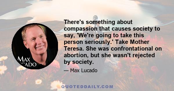 There's something about compassion that causes society to say, 'We're going to take this person seriously.' Take Mother Teresa. She was confrontational on abortion, but she wasn't rejected by society.