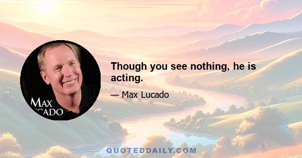 Though you see nothing, he is acting.