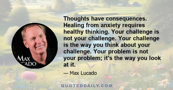 Thoughts have consequences. Healing from anxiety requires healthy thinking. Your challenge is not your challenge. Your challenge is the way you think about your challenge. Your problem is not your problem; it's the way