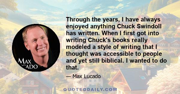 Through the years, I have always enjoyed anything Chuck Swindoll has written. When I first got into writing Chuck's books really modeled a style of writing that I thought was accessible to people and yet still biblical. 