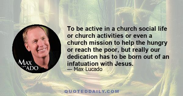 To be active in a church social life or church activities or even a church mission to help the hungry or reach the poor, but really our dedication has to be born out of an infatuation with Jesus.