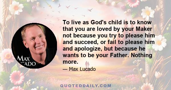 To live as God's child is to know that you are loved by your Maker not because you try to please him and succeed, or fail to please him and apologize, but because he wants to be your Father. Nothing more.