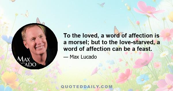 To the loved, a word of affection is a morsel; but to the love-starved, a word of affection can be a feast.