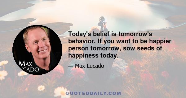 Today's belief is tomorrow's behavior. If you want to be happier person tomorrow, sow seeds of happiness today.